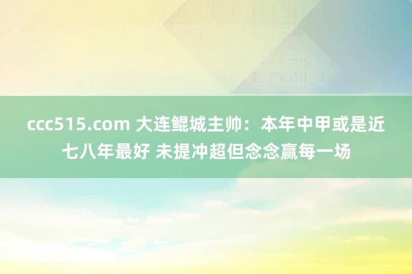 ccc515.com 大连鲲城主帅：本年中甲或是近七八年最好 未提冲超但念念赢每一场