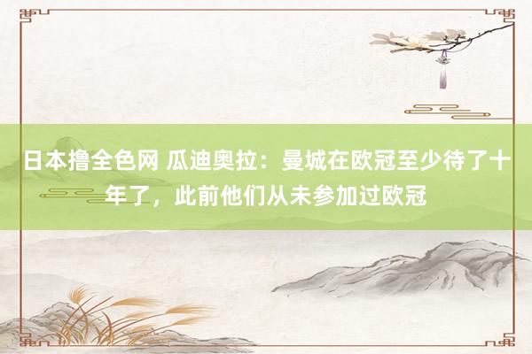 日本撸全色网 瓜迪奥拉：曼城在欧冠至少待了十年了，此前他们从未参加过欧冠