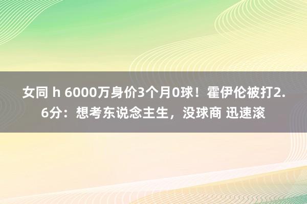 女同 h 6000万身价3个月0球！霍伊伦被打2.6分：想考东说念主生，没球商 迅速滚
