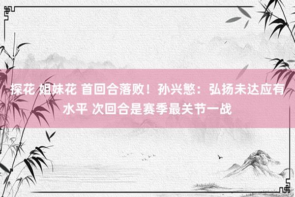 探花 姐妹花 首回合落败！孙兴慜：弘扬未达应有水平 次回合是赛季最关节一战