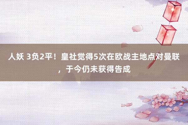 人妖 3负2平！皇社觉得5次在欧战主地点对曼联，于今仍未获得告成