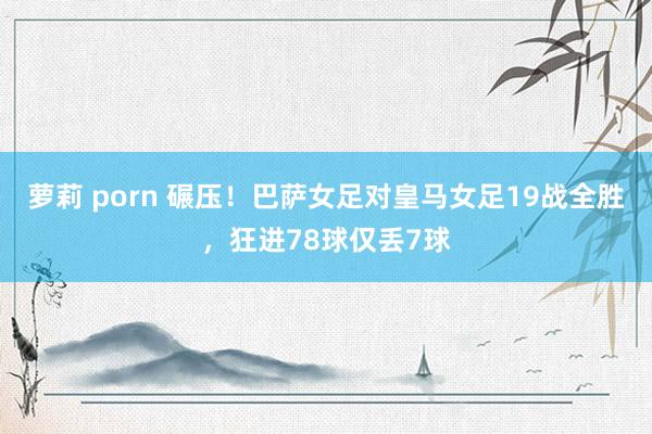 萝莉 porn 碾压！巴萨女足对皇马女足19战全胜，狂进78球仅丢7球