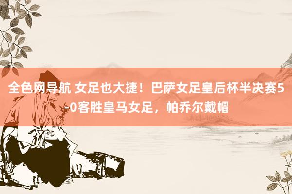 全色网导航 女足也大捷！巴萨女足皇后杯半决赛5-0客胜皇马女足，帕乔尔戴帽
