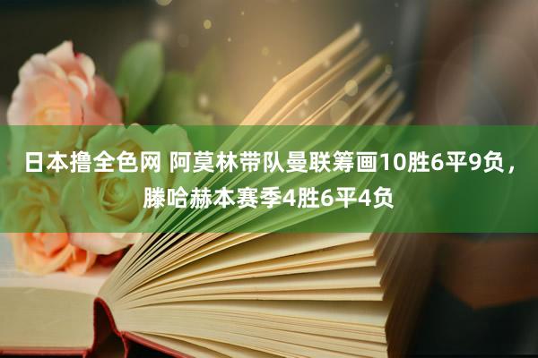 日本撸全色网 阿莫林带队曼联筹画10胜6平9负，滕哈赫本赛季4胜6平4负