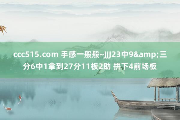 ccc515.com 手感一般般~JJJ23中9&三分6中1拿到27分11板2助 拼下4前场板
