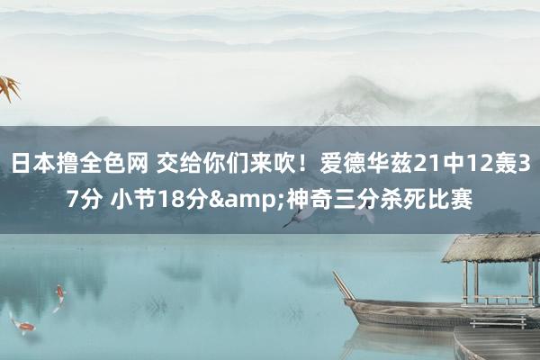 日本撸全色网 交给你们来吹！爱德华兹21中12轰37分 小节18分&神奇三分杀死比赛
