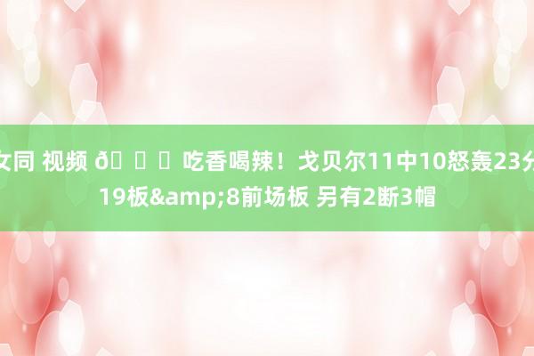 女同 视频 😏吃香喝辣！戈贝尔11中10怒轰23分19板&8前场板 另有2断3帽