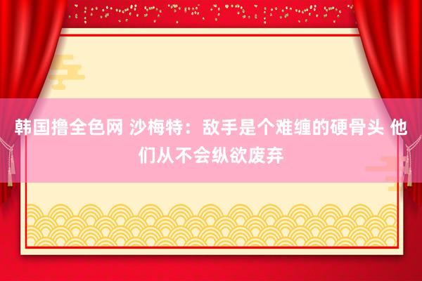 韩国撸全色网 沙梅特：敌手是个难缠的硬骨头 他们从不会纵欲废弃