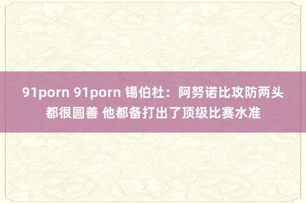 91porn 91porn 锡伯杜：阿努诺比攻防两头都很圆善 他都备打出了顶级比赛水准