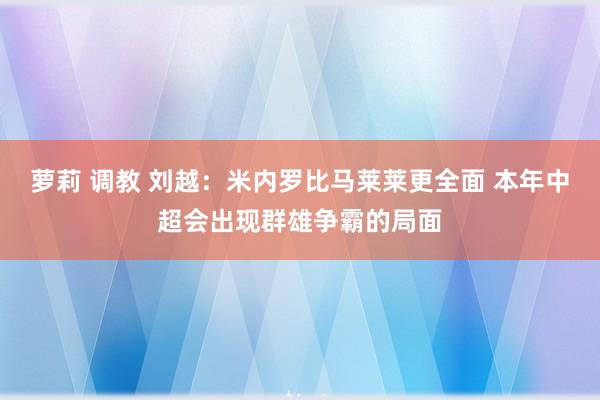萝莉 调教 刘越：米内罗比马莱莱更全面 本年中超会出现群雄争霸的局面