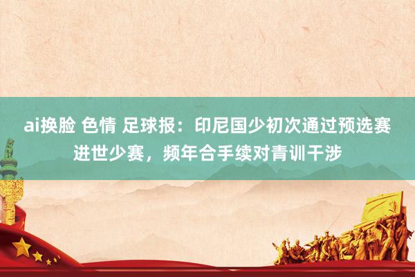 ai换脸 色情 足球报：印尼国少初次通过预选赛进世少赛，频年合手续对青训干涉