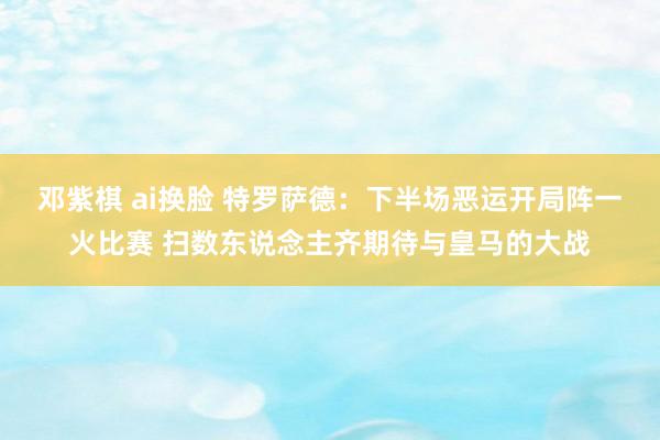 邓紫棋 ai换脸 特罗萨德：下半场恶运开局阵一火比赛 扫数东说念主齐期待与皇马的大战