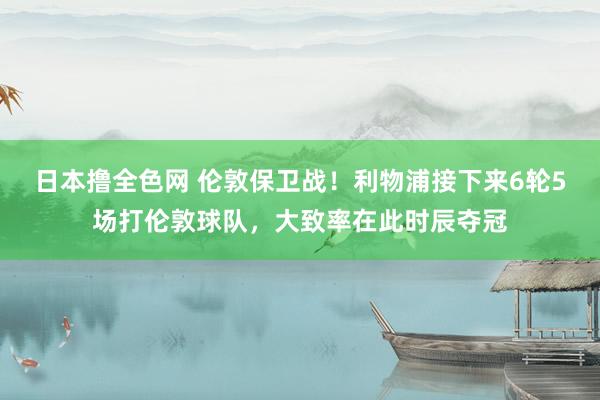 日本撸全色网 伦敦保卫战！利物浦接下来6轮5场打伦敦球队，大致率在此时辰夺冠