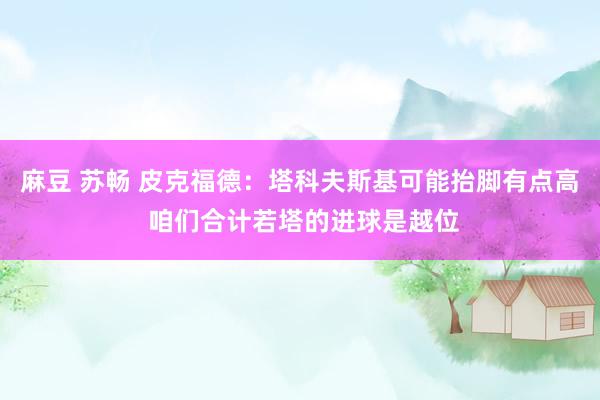 麻豆 苏畅 皮克福德：塔科夫斯基可能抬脚有点高 咱们合计若塔的进球是越位