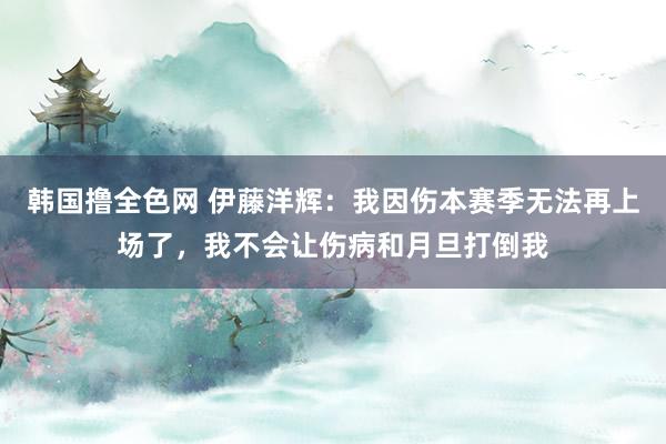 韩国撸全色网 伊藤洋辉：我因伤本赛季无法再上场了，我不会让伤病和月旦打倒我